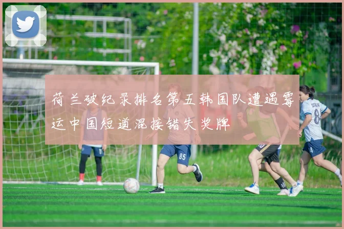 荷兰破纪录排名第五韩国队遭遇霉运中国短道混接错失奖牌