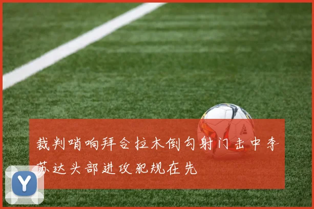 裁判哨响拜合拉木倒勾射门击中李苏达头部进攻犯规在先
