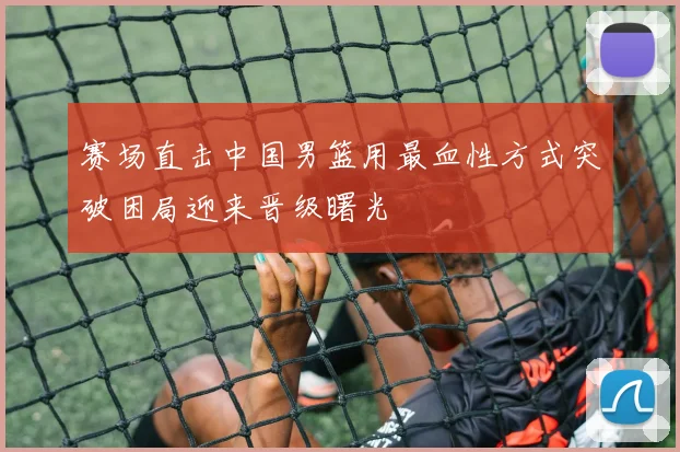 赛场直击中国男篮用最血性方式突破困局迎来晋级曙光