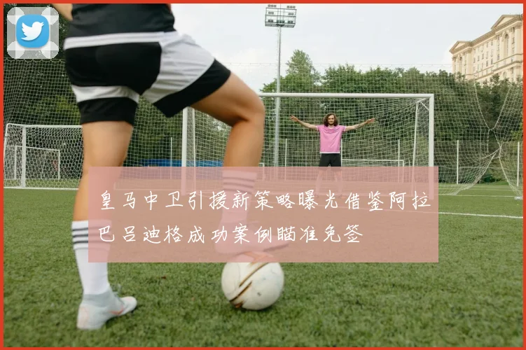 皇马中卫引援新策略曝光借鉴阿拉巴吕迪格成功案例瞄准免签