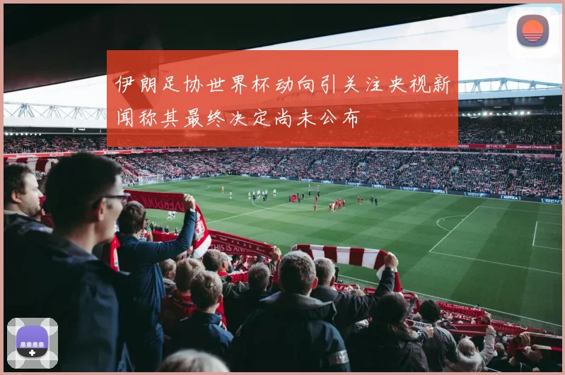 伊朗足协世界杯动向引关注央视新闻称其最终决定尚未公布