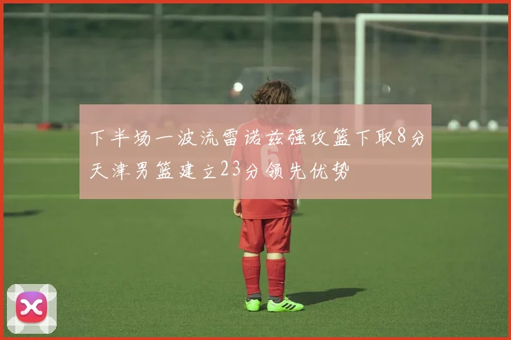 下半场一波流雷诺兹强攻篮下取8分天津男篮建立23分领先优势